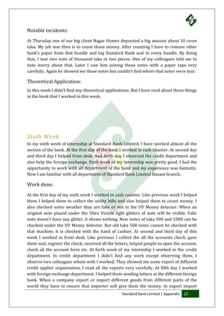 Standard bank Limited | Appendix 22
Notable incidents:
At Thursday one of our big client Nagar Homes deposited a big amount about 10 crore
taka. My job was then is to count those money. After counting I have to remove other
bank’s paper from that bundle and tag Standard Bank seal to every bundle. By doing
that, I tear two note of thousand taka in two pieces. One of my colleagues told me to
note worry about that. Later I saw him joining those notes with a paper tape very
carefully. Again he showed me those notes but couldn’t find where that notes were tear.
Theoretical Application:
In this week I didn’t find any theoretical applications. But I have read about those things
in the book that I worked in this week.
Sixth Week
In my sixth week of internship at Standard Bank Limited, I have worked almost all the
section of the bank. At the first day of the bank I worked in cash counter. At second day
and third day I helped front desk. And forth day I observed the credit department and
also help the foreign exchange. Sixth week of my internship was pretty good. I had the
opportunity to work with all department of the bank and my experience was fantastic.
Now I am familiar with all department of Standard Bank Limited Banani branch.
Work done:
At the first day of my sixth week I worked in cash counter. Like previous week I helped
them I helped them to collect the utility bills and also helped them to count money. I
also checked notes weather they are fake or not in the UV Money detector. When an
original note placed under the Ultra Violate light glitters of note will be visible. Fake
note doesn’t have any glitter, it shows nothing. New notes of taka 500 and 1000 can be
checked under the UV Money detector. But old taka 500 notes cannot be checked with
that machine, it is checked with the hand of cashier. At second and third day of this
week I worked in front desk. Like previous I collect the all the accounts check, gave
them seal, register the check, received all the letters, helped people to open the account,
check all the account form etc. At forth week of my internship I worked in the credit
department. In credit department I didn’t find any work except observing them. I
observe two colleagues whom with I worked. They showed me some report of different
credit applier organization. I read all the reports very carefully. At fifth day I worked
with foreign exchange department. I helped them sending letters at the different foreign
bank. When a company export or import different goods from different parts of the
world they have to ensure that importer will give them the money. In export import
 