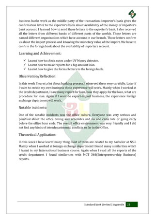 Standard bank Limited | Appendix 23
business banks work as the middle party of the transaction. Importer’s bank gives the
confirmation letter to the exporter’s bank about availability of the money of importer’s
bank account. I learned how to send those letters to the exporter’s bank. I also received
all the letters from different banks of different parts of the worlds. Those letters are
named different organizations which have account in our branch. Those letters confirm
us about the import process and knowing the monetary value of the import. We have to
confirm the foreign bank about the availability of importers account.
Learning and Achievement:
 Learnt how to check notes under UV Money detector.
 Learnt how to make reports for a big amount loan.
 Learnt how to give the formal letters to the foreign bank.
Observation/Reflection:
In this week I learnt a lot about banking process. I observed them very carefully. Later if
I want to create my own business those experience will work. Mainly when I worked at
the credit department, I saw many report for loan, how they apply for the loan, what are
procedure for loan. Again if I want do export-import business, the experience foreign
exchange department will work.
Notable incidents:
One of the notable incidents was the office culture. Everyone was very serious and
punctual about the office timing and schedules and no one came late or going early
before the office hour ends. The overall office environment was very friendly and I did
not find any kinds of interdepartmental conflicts so far in the Office.
Theoretical Application:
In this week I have learnt many thing most of them are related to my bachelor at NSU.
Mainly when I worked at foraign exchange department I found many similarities which
I learnt in my International business course. Again when I read all the reports of the
credit department I found similarities with MGT 368(Entrepreneurship Business)
reports.
 