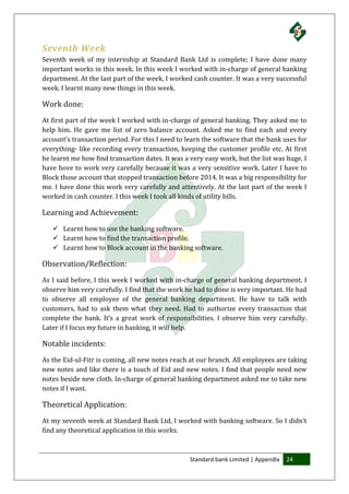 Standard bank Limited | Appendix 24
Seventh Week
Seventh week of my internship at Standard Bank Ltd is complete; I have done many
important works in this week. In this week I worked with in-charge of general banking
department. At the last part of the week, I worked cash counter. It was a very successful
week. I learnt many new things in this week.
Work done:
At first part of the week I worked with in-charge of general banking. They asked me to
help him. He gave me list of zero balance account. Asked me to find each and every
account’s transaction period. For this I need to learn the software that the bank uses for
everything- like recording every transaction, keeping the customer profile etc. At first
he learnt me how find transaction dates. It was a very easy work, but the list was huge. I
have hove to work very carefully because it was a very sensitive work. Later I have to
Block those account that stopped transaction before 2014. It was a big responsibility for
me. I have done this work very carefully and attentively. At the last part of the week I
worked in cash counter. I this week I took all kinds of utility bills.
Learning and Achievement:
 Learnt how to use the banking software.
 Learnt how to find the transaction profile.
 Learnt how to Block account in the banking software.
Observation/Reflection:
As I said before, I this week I worked with in-charge of general banking department. I
observe him very carefully. I find that the work he had to done is very important. He had
to observe all employee of the general banking department. He have to talk with
customers, had to ask them what they need. Had to authorize every transaction that
complete the bank. It’s a great work of responsibilities. I observe him very carefully.
Later if I focus my future in banking, it will help.
Notable incidents:
As the Eid-ul-Fitr is coming, all new notes reach at our branch. All employees are taking
new notes and like there is a touch of Eid and new notes. I find that people need new
notes beside new cloth. In-charge of general banking department asked me to take new
notes if I want.
Theoretical Application:
At my seventh week at Standard Bank Ltd, I worked with banking software. So I didn’t
find any theoretical application in this works.
 