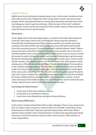 Standard bank Limited | Appendix 25
Eighth Week
Eighth week of my internship at standard bank is over. In this week, I worked on front
desk. Like my first week, I helped the client to open bank account, received accounts
payable checks and prepared them for clearing. Most important work that I have done
was helping our client to get the remittance. At the last part of the week I worked in
cash counter. As this was the last week before Eid vacation, bank was full of client and I
spent the busiest week at my internship.
Work done:
At the eighth week of my internship program, I worked in front desk. Most important
work that I have done in this week was helping the clients to get the remittance.
Generally they use MoneyGram and Xpress Money and there are another way to get
remittance from UK and USA only which is directly sent by SBL both in USA and UK.
From this transaction process, I need to check bank’s internal software ‘Staler’. When a
person sent money from UK or USA, he or she gets a secret number. He or she need to
send that number to the receiver of that money. When money receiver comes to receive
the money he needs to bring that number and National ID photocopy to get the money.
My job was checking that code in our software, asking the sender name, receiver name
and the amount. I also help the clients to fill the remittance form. Most popular money
sending way is MoneyGram and Xpress Money. People can sent money from anywhere
in the world by using that process. They use different software for that process. When
sender sent money to the receiver, sender get a code and mentioned the exactly figure
of the money after converting it to Taka. Receiver need to bring the national ID and the
code. Also receiver should aware about the amount that sender sent. My job was filling
the money withdrawal form and checking the code, sender name, country, receiver
name and amount in the software. At the last part of the week, I had to work in the cash
counter. Like previous I collect utility bills, checked all the notes.
Learning and Achievement:
 Learnt how to deal with remittance receiver.
 Learnt how to use remittance software.
 Learnt how to use MoneyGram and Xpress Money Software.
Observation/Reflection:
In this week, I worked in front desk with two lady colleagues. They are my mentors and
they are always ready to teach me. I observe them very carefully. I found they are the
busiest person in that bank. They have deal with clients almost all the time. When I
looked at them and their work I found bank job is not that much easy that people think.
They have to work hard and also sincere on their work. Because a little mistake can
cause a big problem.
 