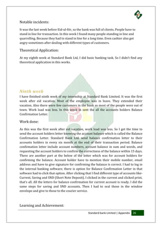 Standard bank Limited | Appendix 26
Notable incidents:
It was the last week before Eid-ul-fitr, so the bank was full of clients. People have to
stand in line for transaction. In this week I found many people standing in line and
quarrelling. Because they had to stand in line for a long time. Even cashier also got
angry sometimes after dealing with different types of customers.
Theoretical Application:
At my eighth week at Standard Bank Ltd, I did basic banking task. So I didn’t find any
theoretical application in this works.
Ninth week
I have finished ninth week of my internship at Standard Bank Limited. It was the first
week after eid vacation. Most of the employee was in leave. They extended their
vacation. Also there were few customers in the bank as most of the people were out of
town. Work load was less. In this week in sent the all the accounts holders Balance
Confirmation Letter.
Work done:
As this was the first week after eid vacation, work load was less. So I get the time to
send the account holders letter knowing the account balance which is called the Balance
Confirmation Letter. Standard Bank Ltd. send balance confirmation letter to their
accounts holders in every six month at the end of their transaction period. Balance
confirmation letter include account numbers, account balance in sum and words, and
requesting the account holders to confirm the correctness of the balance within 15 days.
There are another part at the below of the letter which was for account holders for
confirming the balance. Account holder have to mention their mobile number, email
address and have to give signature for confirming the balance is correct. I had to log in
the internal banking software; there is option for Balance Confirmation Letter in that
software had to click that option. After clicking that I find different type of accounts like-
Current, Saving and SND (Short Note Deposit). I clicked in the current and clicked print,
that’s all. All the letters for balance confirmation for current account is ready. I did the
same steps for saving and SND accounts. Then I had to seal those in the window
envelope and give to those to the courier service.
Learning and Achievement:
 