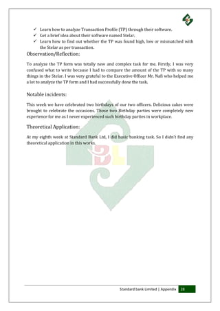Standard bank Limited | Appendix 28
 Learn how to analyze Transaction Profile (TP) through their software.
 Get a brief idea about their software named Stelar.
 Learn how to find out whether the TP was found high, low or mismatched with
the Stelar as per transaction.
Observation/Reflection:
To analyze the TP form was totally new and complex task for me. Firstly, I was very
confused what to write because I had to compare the amount of the TP with so many
things in the Stelar. I was very grateful to the Executive Officer Mr. Nafi who helped me
a lot to analyze the TP form and I had successfully done the task.
Notable incidents:
This week we have celebrated two birthdays of our two officers. Delicious cakes were
brought to celebrate the occasions. Those two Birthday parties were completely new
experience for me as I never experienced such birthday parties in workplace.
Theoretical Application:
At my eighth week at Standard Bank Ltd, I did basic banking task. So I didn’t find any
theoretical application in this works.
 