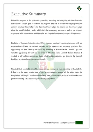 Standard bank Limited | Company Overview 2
Executive Summary
Internship program is the systematic gathering, recording and analyzing of data about the
subject that a student goes to learn on the program. The aim of this Internship program is to
connect practical knowledge with theoretical knowledge. An intern can have knowledge
about the specific industry under which he / she is currently working as well as can become
acquainted with the corporate and industrial working environment and the prevailing culture.
Bachelor of Business Administration (BBA) program requires 3 months attachment with an
organization followed by a report assigned by the supervisor of internship program. The
opportunity has been taken by me to do my internship in Standard Bank Limited. I got this
valuable opportunity to work as an intern in Standard Bank Limited, Banani Branch. I
worked in all banking section and learnt what banking activities are done in the General
Banking, Accounts Department of the branch.
Standard Bank Limited is one of the oldest private commercial bank operating in Bangladesh.
It has over the years created one of the largest networks among all the other banks in
Bangladesh. Although a trendsetter in offering a various ranges of products in the market, the
product offers by SBL are quickly imitated by competitors.
 