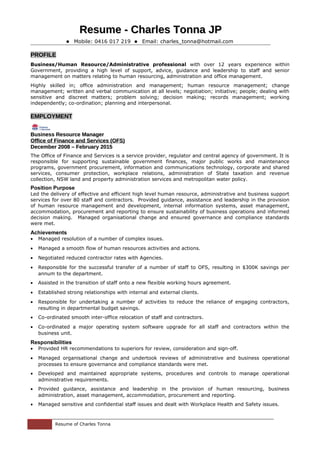 Resume - Charles Tonna JPResume - Charles Tonna JP
 Mobile: 0416 017 219  Email: charles_tonna@hotmail.com
PROFILE
Business/Human Resource/Administrative professional with over 12 years experience within
Government, providing a high level of support, advice, guidance and leadership to staff and senior
management on matters relating to human resourcing, administration and office management.
Highly skilled in; office administration and management; human resource management; change
management; written and verbal communication at all levels; negotiation; initiative; people; dealing with
sensitive and discreet matters; problem solving; decision making; records management; working
independently; co-ordination; planning and interpersonal.
EMPLOYMENT
Business Resource ManagerBusiness Resource Manager
Office of Finance and Services (OFS)Office of Finance and Services (OFS)
December 2008 – February 2015December 2008 – February 2015
The Office of Finance and Services is a service provider, regulator and central agency of government. It is
responsible for supporting sustainable government finances, major public works and maintenance
programs, government procurement, information and communications technology, corporate and shared
services, consumer protection, workplace relations, administration of State taxation and revenue
collection, NSW land and property administration services and metropolitan water policy.
Position Purpose
Led the delivery of effective and efficient high level human resource, administrative and business support
services for over 80 staff and contractors. Provided guidance, assistance and leadership in the provision
of human resource management and development, internal information systems, asset management,
accommodation, procurement and reporting to ensure sustainability of business operations and informed
decision making. Managed organisational change and ensured governance and compliance standards
were met.
Achievements
• Managed resolution of a number of complex issues.
• Managed a smooth flow of human resources activities and actions.
• Negotiated reduced contractor rates with Agencies.
• Responsible for the successful transfer of a number of staff to OFS, resulting in $300K savings per
annum to the department.
• Assisted in the transition of staff onto a new flexible working hours agreement.
• Established strong relationships with internal and external clients.
• Responsible for undertaking a number of activities to reduce the reliance of engaging contractors,
resulting in departmental budget savings.
• Co-ordinated smooth inter-office relocation of staff and contractors.
• Co-ordinated a major operating system software upgrade for all staff and contractors within the
business unit.
Responsibilities
• Provided HR recommendations to superiors for review, consideration and sign-off.
• Managed organisational change and undertook reviews of administrative and business operational
processes to ensure governance and compliance standards were met.
• Developed and maintained appropriate systems, procedures and controls to manage operational
administrative requirements.
• Provided guidance, assistance and leadership in the provision of human resourcing, business
administration, asset management, accommodation, procurement and reporting.
• Managed sensitive and confidential staff issues and dealt with Workplace Health and Safety issues.
Resume of Charles Tonna
 