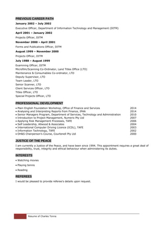 PREVIOUS CAREER PATH
January 2002 – July 2002
Executive Officer, Department of Information Technology and Management (DITM)
April 2001 – January 2002
Projects Officer, DITM
November 2000 – April 2001
Forms and Publications Officer, DITM
August 1999 – November 2000
Projects Officer, DITM
July 1988 – August 1999
Examining Officer, DITM
Microfilm/Scanning Co-Ordinator, Land Titles Office (LTO)
Maintenance & Consumables Co-ordinator, LTO
Deputy Supervisor, LTO
Team Leader, LTO
Senior Scanner, LTO
Client Services Officer, LTO
Titles Officer, LTO
Special Projects Officer, LTO
PROFESSIONAL DEVELOPMENT
• Plain English Foundation Workshop, Office of Finance and Services 2014
• Analysing and Interpreting Reports from Finance, IPAA 2014
• Senior Managers Program, Department of Services, Technology and Administration 2010
• Introduction to Project Management, Numerix Pty Ltd 2007
• Applying Risk Management Processes, TAFE 2006
• Self Leadership, Allwood & Associates 2004
• International Computer Driving Licence (ICDL), TAFE 2003
• Information Technology, TAFE 2002
• OH&S Chairperson’s Course, Courtenell Pty Ltd 2000
JUSTICE OF THE PEACE
I am currently a Justice of the Peace, and have been since 1994. This appointment requires a great deal of
responsibility, trust, integrity and ethical behaviour when administering its duties.
INTERESTS
• Watching movies
• Playing tennis
• Reading
REFEREES
I would be pleased to provide referee’s details upon request.
Resume of Charles Tonna
 