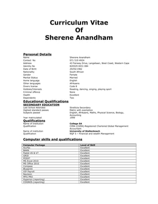 Curriculum Vitae
Of
Sherene Anandham
Personal Details
Name Sherene Anandham
Contact No 071 519 4924
Address 43 Fairway Drive, Langebaan, West Coast, Western Cape
Identity No 820529 0031 084
Date of Birth 29/05/1982
Nationality South African
Gender Female
Marital Status Married
Home language English
Other languages Afrikaans
Divers license Code 8
Hobbies/Interests Reading, dancing, singing, playing sport
Criminal offence None
Health Excellent
Dependents Two
Educational Qualifications
SECONDARY EDUCATION
Last School Attended Strelitzia Secondary
Highest standard passes Matric with exemption
Subjects passed English, Afrikaans, Maths, Physical Science, Biology,
Accounting
Year matriculated 1999
Qualifications
Name of Institution College SA
Qualification CIMA (CGMA)-Registered Chartered Global Management
Accountant
Name of institution University of Stellenbosch
Qualification NQF 5 – Financial and wealth Management
Computer skills and qualifications
Computer Package Level of Skill
AccPac Excellent
BAAN Excellent
Pastel V6 & V7 Excellent
GRID Excellent
POS97 Excellent
MS Excel 2010 Excellent
MS Office 2010 Excellent
Compass Excellent
Blueprint Excellent
VIP Payroll Excellent
Navision Excellent
MFG PRO Excellent
Hyperion (reporting) Excellent
COGNOS (reporting) Excellent
 