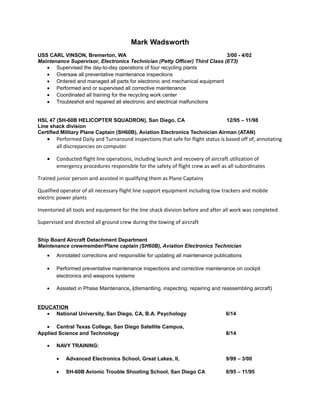 Mark Wadsworth
USS CARL VINSON, Bremerton, WA 3/00 - 4/02
Maintenance Supervisor, Electronics Technician (Petty Officer) Third Class (ET3)
• Supervised the day-to-day operations of four recycling plants
• Oversaw all preventative maintenance inspections
• Ordered and managed all parts for electronic and mechanical equipment
• Performed and or supervised all corrective maintenance
• Coordinated all training for the recycling work center
• Troubleshot and repaired all electronic and electrical malfunctions
HSL 47 (SH-60B HELICOPTER SQUADRON), San Diego, CA 12/95 – 11/98
Line shack division
Certified Military Plane Captain (SH60B), Aviation Electronics Technician Airman (ATAN)
• Performed Daily and Turnaround inspections that safe for flight status is based off of, annotating
all discrepancies on computer
• Conducted flight line operations, including launch and recovery of aircraft utilization of
emergency procedures responsible for the safety of flight crew as well as all subordinates
Trained junior person and assisted in qualifying them as Plane Captains
Qualified operator of all necessary flight line support equipment including tow trackers and mobile
electric power plants
Inventoried all tools and equipment for the line shack division before and after all work was completed
Supervised and directed all ground crew during the towing of aircraft
Ship Board Aircraft Detachment Department
Maintenance crewmember/Plane captain (SH60B), Aviation Electronics Technician
• Annotated corrections and responsible for updating all maintenance publications
• Performed preventative maintenance inspections and corrective maintenance on cockpit
electronics and weapons systems
• Assisted in Phase Maintenance, (dismantling, inspecting, repairing and reassembling aircraft)
EDUCATION
• National University, San Diego, CA, B.A. Psychology 6/14
• Central Texas College, San Diego Satellite Campus,
Applied Science and Technology 8/14
• NAVY TRAINING:
• Advanced Electronics School, Great Lakes, Il, 9/99 – 3/00
• SH-60B Avionic Trouble Shooting School, San Diego CA 8/95 – 11/95
 