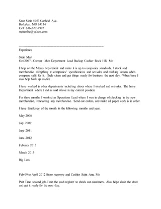 Sean Stein 5953 Garfield Ave.
Berkeley, MO 63134
Cell: 636-627-7992
steinerfhc@yahoo.com
--------------------------------------------------------------------------------
Experience
Stein Mart
Oct 2007 - Current Men Department Lead Backup Cashier Rock Hill, Mo
I help set the Men’s department and make it is up to companies standards. I stock and
merchandise everything to companies’ specifications and set sales and marking downs when
company calls for it. I help clean and get things ready for business the next day. When busy I
also help back up cashier
I have worked in other departments including shoes where I stocked and set sales. The home
Department where I did as said above in my current position.
For three months I worked as Operations Lead where I was in charge of checking in the new
merchandise, reticketing any merchandise. Send out orders, and make all paper work is in order.
I have Employee of the month in the following months and year.
May 2008
July 2009
June 2011
June 2012
Febuary 2013
March 2015
Big Lots
Feb 09 to April 2012 Store recovery and Cashier Saint Ann, Mo
Part Time second job. I run the cash register to check out customers. Also hope clean the store
and get it ready for the next day.
 
