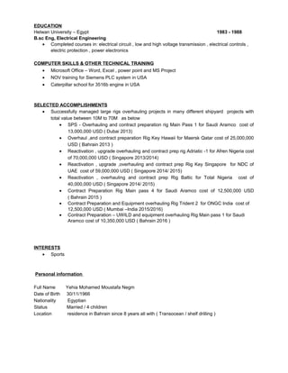 EDUCATION
Helwan University – Egypt 1983 - 1988
B.sc Eng, Electrical Engineering
• Completed courses in: electrical circuit , low and high voltage transmission , electrical controls ,
electric protection , power electronics
COMPUTER SKILLS & OTHER TECHNICAL TRAINING
• Microsoft Office – Word, Excel , power point and MS Project
• NOV training for Siemens PLC system in USA
• Caterpillar school for 3516b engine in USA
SELECTED ACCOMPLISHMENTS
• Successfully managed large rigs overhauling projects in many different shipyard projects with
total value between 10M to 70M as below
• SPS - Overhauling and contract preparation rig Main Pass 1 for Saudi Aramco cost of
13,000,000 USD ( Dubai 2013)
• Overhaul ,and contract preparation Rig Key Hawaii for Maersk Qatar cost of 25,000,000
USD ( Bahrain 2013 )
• Reactivation , upgrade overhauling and contract prep rig Adriatic -1 for Afren Nigeria cost
of 70,000,000 USD ( Singapore 2013/2014)
• Reactivation , upgrade ,overhauling and contract prep Rig Key Singapore for NDC of
UAE cost of 59,000,000 USD ( Singapore 2014/ 2015)
• Reactivation , overhauling and contract prep Rig Baltic for Total Nigeria cost of
40,000,000 USD ( Singapore 2014/ 2015)
• Contract Preparation Rig Main pass 4 for Saudi Aramco cost of 12,500,000 USD
( Bahrain 2015 )
• Contract Preparation and Equipment overhauling Rig Trident 2 for ONGC India cost of
12,500,000 USD ( Mumbai –India 2015/2016)
• Contract Preparation – UWILD and equipment overhauling Rig Main pass 1 for Saudi
Aramco cost of 10,350,000 USD ( Bahrain 2016 )
INTERESTS
• Sports
Personal information
Full Name Yehia Mohamed Moustafa Negm
Date of Birth 30/11/1966
Nationality Egyptian
Status Married / 4 children
Location residence in Bahrain since 8 years all with ( Transocean / shelf drilling )
 