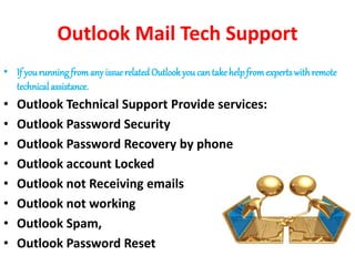Outlook Mail Tech Support
• If yourunning fromany issue related Outlook you can takehelpfromexpertswithremote
technical assistance.
• Outlook Technical Support Provide services:
• Outlook Password Security
• Outlook Password Recovery by phone
• Outlook account Locked
• Outlook not Receiving emails
• Outlook not working
• Outlook Spam,
• Outlook Password Reset
 