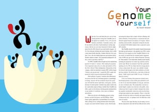 Your 
Genome 
Yourself 
By David Howard 
hen Jay Cross read about the new service from 
startup genomic-testing firm 23andMe, part of 
the appeal was academic. Cross, a 63-year-old 
business consultant, is naturally curious, and 
he was drawn to the idea of participating in cutting-edge 
science. But he was even more interested in what he might 
glean from his DNA about his personal health struggles. At 
44, Cross had quit smoking and started running, only to suffer 
a heart attack shortly thereafter. Another followed a few years 
later. Cross, who also battled depression and attention deficit 
disorder, started to wonder, “Am I genetically predisposed to all 
this, or have I just been a bad boy?” 
For $999, 23andMe offered insights into this fundamental 
question of nature vs. nurture. After making his payment, 
Cross deposited some saliva in a tube and mailed it off to 
the firm’s Silicon Valley headquarters. Researchers at the 
company, which was launched in autumn 2007 with the slogan 
“Genetics just got personal,” scanned the DNA sample and 
posted his results on password-protected Web pages. 
With millions of genetic variations that differentiate 
one person from the next, the human genome is astonishingly 
revealing: Anyone who has wondered why he has green 
eyes will find the answer right there, in the genes, and the 
presence of certain genetic variations may partly explain why 
he is particularly adept at hitting a fastball. But 23andMe also 
offers a peek over the horizon, showing genetic predispositions 
to any number of conditions, from cancer to diabetes 
and arthritis. 
Other new arrivals to the fledgling genomic-testing 
business include Navigenics and deCODEme. Many 
feature quirky applications; ScientificMatch, for example, 
offers a dating service, sorting potential mates based partly 
on genes associated with the immune system, theoretically 
increasing the chances that a couple will have offspring with 
robust immunity. Sciona promises a customized diet and 
lifestyle regimen based on an analysis of 24 genes. Almost 
anything seems possible, and genetic testing has become 
an estimated $730 million industry that is expected to grow 
20% annually. 
But 23andMe, named for the number of paired chromosomes 
that make up each genome, is the splashiest new DNA vendor. 
When Jay Cross logged on to the 23andMe Website to see 
his results, he learned that his extended family originated 
some 45,000 years ago on the Arabian Peninsula. Perusing 
his “Gene Journal,” Cross found other similarly arcane factoids, 
including his propensity for restless leg syndrome and his 
earwax type. But he was stunned to learn that, genetically 
speaking, he was 20% less likely than the average person 
to have a heart attack. He wasn’t sure whether it meant 
his lifestyle had brought on his heart problems or he had 
just been unlucky. Nor did he have a clear idea of what lay 
ahead. “I didn’t need to pay $1,000,” he says, “to find out 
about my earwax.” 
Cross was learning what geneticists already know: 
that though genomic science holds great potential to tell 
us who we are and what maladies we may get, such tests 
are now of limited value. The startup firms’ decision to 
market highly complex tests directly to the public, often 
without any kind of expert on hand to interpret the results, 
has sparked considerable controversy and even the threat 
of legal intervention by state regulators. There’s a fear that 
people will take the results too literally and request batteries 
of unnecessary tests—or, perhaps worse, be lulled into a false 
sense of security. 
The new firms argue that they are providing a service 
that has educational value and will inevitably become useful, 
protomag.com. 
 