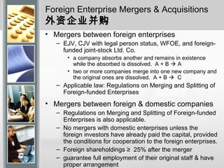 Foreign Enterprise Mergers & Acquisitions
外资企业并购
• Mergers between foreign enterprises
– EJV, CJV with legal person status, WFOE, and foreign-
funded joint-stock Ltd. Co.
• a company absorbs another and remains in existence
while the absorbed is dissolved. A + B  A
• two or more companies merge into one new company and
the original ones are dissolved. A + B  C
– Applicable law: Regulations on Merging and Splitting of
Foreign-funded Enterprises
• Mergers between foreign & domestic companies
– Regulations on Merging and Splitting of Foreign-funded
Enterprises is also applicable.
– No mergers with domestic enterprises unless the
foreign investors have already paid the capital, provided
the conditions for cooperation to the foreign enterprises.
– Foreign shareholdings ≥ 25% after the merger
– guarantee full employment of their original staff & have
proper arrangement
 