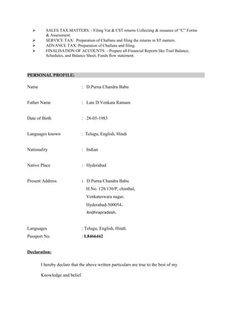  SALES TAX MATTERS: - Filing Vat & CST returns Collecting & issuance of “C” Forms
& Assessment.
 SERVICE TAX: Preparation of Challans and filing the returns in ST matters.
 ADVANCE TAX: Preparation of Challans and filing.
 FINALISATION OF ACCOUNTS: - Prepare all Financial Reports like Trail Balance,
Schedules, and Balance Sheet, Funds flow statement.
PERSONAL PROFILE:
Name : D.Purna Chandra Babu
Father Name : Late D.Venkata Ratnam
Date of Birth : 28-05-1983
Languages known : Telugu, English, Hindi
Nationality : Indian
Native Place : Hyderabad
Present Address : D.Purna Chandra Babu
H.No. 128/130/P, chinthal,
Venkateswara nagar,
Hyderabad-500054.
Andhrapradesh.
Languages : Telugu, English, Hindi.
Passport No. : L8466442
Declaration:
I hereby declare that the above written particulars are true to the best of my
Knowledge and belief.
 