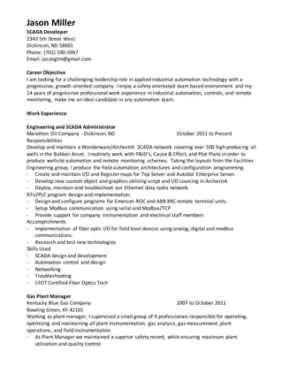 Jason Miller
SCADA Developer
2343 5th Street West
Dickinson, ND 58601
Phone: (701) 590-5967
Email: jasongtm@gmail.com
Career Objective
I am looking for a challenging leadership role in applied industrial automation technology with a
progressive, growth oriented company. I enjoy a safety orientated team based environment and my
14 years of progressive professional work experience in industrial automation, controls, and remote
monitoring, make me an ideal candidate in any automation team.
Work Experience
Engineering and SCADA Administrator
Marathon Oil Company - Dickinson, ND October 2011 to Present
Responsibilities
Develop and maintain a Wonderware/ArchestrA SCADA network covering over 500 high producing oil
wells in the Bakken Asset. I routinely work with P&ID’s, Cause & Effect, and Plot Plans in order to
produce wellsite automation and remote monitoring schemes. Taking the layouts from the Facilities
Engineering group, I produce the field automation architectures and configuration programming.
- Create and maintain I/O and Register maps for Top Server and AutoSol Enterprise Server.
- Develop new custom object and graphics utilizing script and I/O sourcing in ArchestrA
- Deploy, maintain and troubleshoot our Ethernet data radio network.
RTU/PLC program design and implementation.
- Design and configure programs for Emerson ROC and ABB XRC remote terminal units.
- Setup Modbus communication using serial and Modbus/TCP
- Provide support for company instrumentation and electrical staff members
Accomplishments
- Implementation of fiber optic I/O for field level devices using analog, digital and modbus
communications.
- Research and test new technologies
Skills Used
- SCADA design and development
- Automation control and design
- Networking
- Troubleshooting
- CFOT Certified Fiber Optics Tech
Gas Plant Manager
Kentucky Blue Gas Company 2007 to October 2011
Bowling Green, KY 42101
Working as plant manager, I supervised a small group of 9 professionals responsible for operating,
optimizing and maintaining all plant instrumentation, gas analysis, gas measurement, plant
operations, and field instrumentation.
- As Plant Manager we maintained a superior safety record, while ensuring maximum plant
utilization and quality control.
 