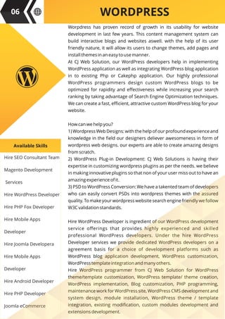 Hire SEO Consultant Team
Magento Development
Services
Hire WordPress Developer
Hire PHP Fox Developer
Hire Mobile Apps
Developer
Hire Joomla Developera
Hire Mobile Apps
Developer
Hire Android Developer
Hire PHP Developer
Joomla eCommerce
Available Skills
WORDPRESS
Worpdress has proven record of growth in its usability for website
development in last few years. This content management system can
build interactive blogs and websites aswell. with the help of its user
friendly nature, it will allow its users to change themes, add pages and
install themes in an easy to use manner.
At CJ Web Solution, our WordPress developers help in implementing
WordPress application as well as integrating WordPress blog application
in to existing Php or Cakephp application. Our highly professional
WordPress programmers design custom WordPress blogs to be
optimized for rapidity and eﬀectiveness while increasing your search
ranking by taking advantage of Search Engine Optimization techniques.
We can create a fast, eﬃcient, attractive custom WordPress blog for your
website.
How can we help you?
1) Wordpress Web Designs: with the help of our profound experience and
knowledge in the ﬁeld our designers deliever awesomeness in form of
wordpress web designs. our experts are able to create amazing designs
from scratch.
2) WordPress Plug-in Development: CJ Web Solutions is having their
expertise in customizing wordpress plugins as per the needs. we believe
in making innovative plugins so that non of your user miss out to have an
amazing experience of it.
3) PSD to WordPress Conversion: We have a takented team of developers
who can easily convert PSDs into wordpress themes with the assured
quality. To make your wordpress website search engine friendly we follow
W3C validation standards.
Hire WordPress Developer is ingredient of our WordPress development
service oﬀerings that provides highly experienced and skilled
professional WordPress developers. Under the hire WordPress
Developer services we provide dedicated WordPress developers on a
agreement basis for a choice of development platforms such as
WordPress blog application development, WordPress customization,
WordPress template integration and many others.
Hire WordPress programmer from CJ Web Solution for WordPress
theme/template customization, WordPress template/ theme creation,
WordPress implementation, Blog customization, PHP programming,
maintenance work for WordPress site, WordPress CMS development and
system design, module installation, WordPress theme / template
integration, existing modiﬁcation, custom modules development and
extensions development.
06
 