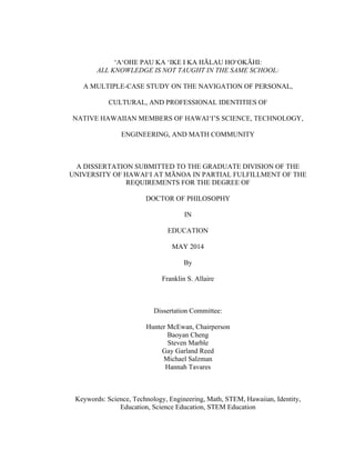 ‘A‘OHE PAU KA ‘IKE I KA HĀLAU HO‘OKĀHI:
ALL KNOWLEDGE IS NOT TAUGHT IN THE SAME SCHOOL:
A MULTIPLE-CASE STUDY ON THE NAVIGATION OF PERSONAL,
CULTURAL, AND PROFESSIONAL IDENTITIES OF
NATIVE HAWAIIAN MEMBERS OF HAWAI‘I’S SCIENCE, TECHNOLOGY,
ENGINEERING, AND MATH COMMUNITY
A DISSERTATION SUBMITTED TO THE GRADUATE DIVISION OF THE
UNIVERSITY OF HAWAI‘I AT MĀNOA IN PARTIAL FULFILLMENT OF THE
REQUIREMENTS FOR THE DEGREE OF
DOCTOR OF PHILOSOPHY
IN
EDUCATION
MAY 2014
By
Franklin S. Allaire
Dissertation Committee:
Hunter McEwan, Chairperson
Baoyan Cheng
Steven Marble
Gay Garland Reed
Michael Salzman
Hannah Tavares
Keywords: Science, Technology, Engineering, Math, STEM, Hawaiian, Identity,
Education, Science Education, STEM Education
 