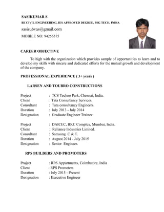 SASIKUMAR S
BE CIVIL ENGINEERING, IES APPROVED DEGREE, PSG TECH, INDIA
sasisubvas@gmail.com
MOBILE NO: 94256575
CAREER OBJECTIVE
To high with the organization which provides sample of opportunities to learn and to
develop my skills with sincere and dedicated efforts for the mutual growth and development
of the company.
PROFESSIONAL EXPERIENCE ( 3+ years )
LARSEN AND TOUBRO CONSTRUCTIONS
Project : TCS Techno Park, Chennai, India.
Client : Tata Consultancy Services.
Consultant : Tata consultancy Engineers.
Duration : July 2013 - July 2014
Designation : Graduate Engineer Trainee
Project : DAICEC, BKC Complex, Mumbai, India.
Client : Reliance Industries Limited.
Consultant : Samsung C & T.
Duration : August 2014 - July 2015
Designation : Senior Engineer.
RPS BUILDERS AND PROMOTERS
Project : RPS Appartments, Coimbatore, India
Client : RPS Promoters
Duration : July 2015 - Present
Designation : Executive Engineer
 