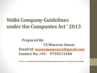 Nidhi Company Guidelines
under the Companies Act ‘ 2013
Prepared By:
CS Waseem Anwar
Email Id: waseemanwarcs@gmail.com
Contact No: +91- 9759213100
Disclaimer For Authentication of Data/Information provided please refer the respective Acts and LAWS.
 