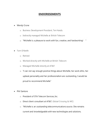 ENDORESEMENTS
 Wendy Crone
o Business Development President, Ten Hands
o Indirectly managed Michelle at British Telecom
o “Michelle is a pleasure to work with fun, creative, and hardworking!  ”
 Tom O’Keefe
o Retired
o Worked directly with Michelle at British Telecom
o Managed Michelle directly at AT&T
o “I can not say enough positive things about Michelle, her work ethic, her
upbeat personality and her professionalism are outstanding. I would be
proud to recommend Michelle” 
 Phil Santore
o President of STA Telecom Services, Inc. 
o Direct client consultant at AT&T, Global Crossing & MCI.
o “Michelle is an outstanding telecommunications source. She remains
current and knowledgeable with new technologies and solutions.
 