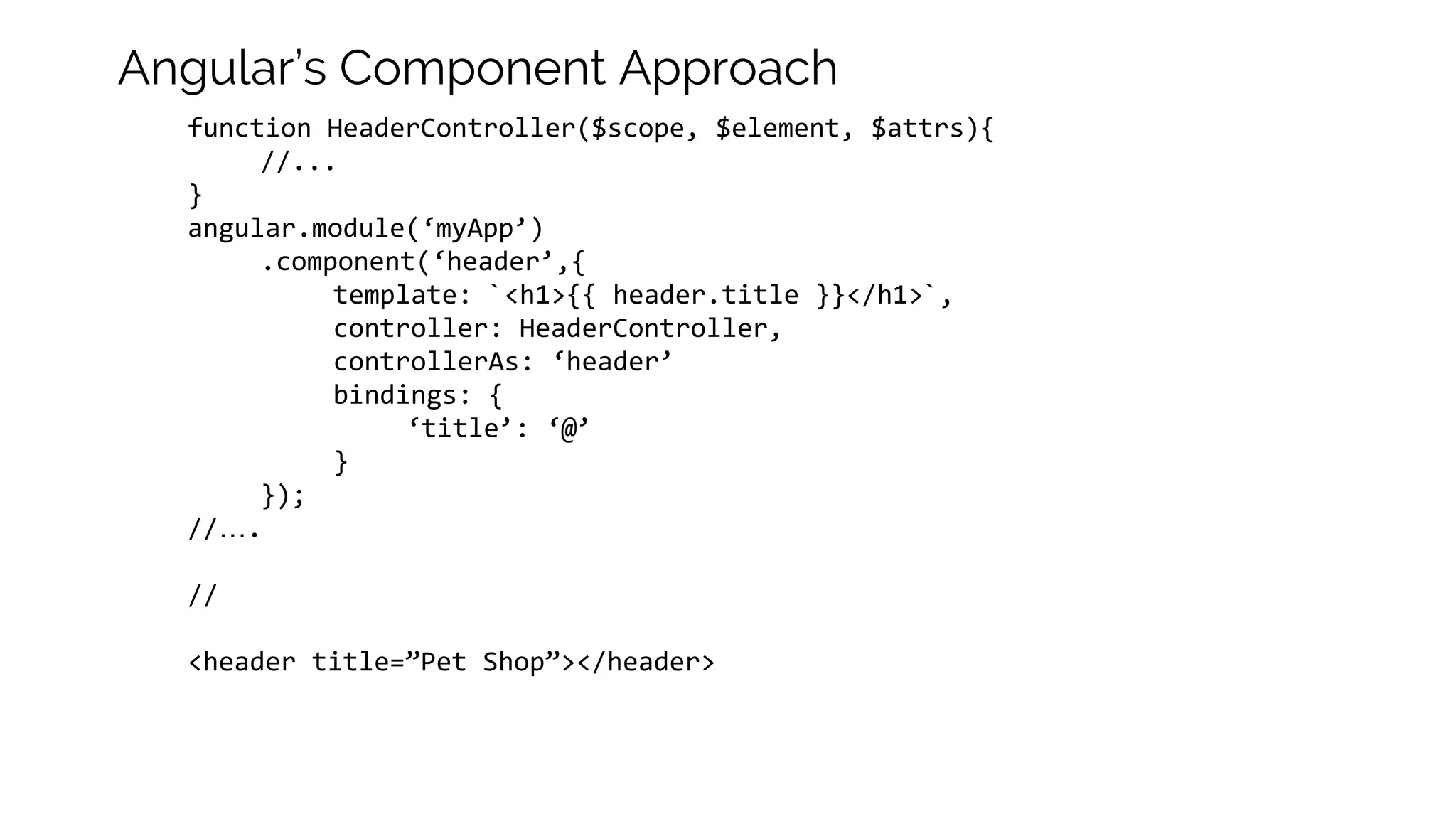 function HeaderController($scope, $element, $attrs){ //... } angular.module(‘myApp’) .component(‘header’,{ template: `<h1>{{ header.title }}</h1>`, controller: HeaderController, controllerAs: ‘header’ bindings: { ‘title’: ‘@’ } }); //…. // <header title=”Pet Shop”></header> Angular’s Component Approach 