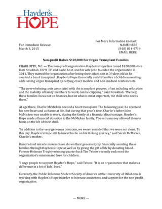 — MORE —
For More Information Contact:
For Immediate Release: NAME HERE
March 3, 2015 (918) 814-9719
EMAIL HERE
Non-profit Raises $120,000 For Organ Transplant Families
CHARLOTTE, N.C. — The non-profit organization Hayden's Hope has raised $120,000 since
Dari Nowkhah, ESPN TV and Radio host, and his wife Jenn founded the organization in
2011. They started the organization after losing their infant son at 39 days old as he
awaited a heart transplant. Hayden’s Hope financially assists families of children awaiting
a life-saving organ transplant by helping cover medical and non-medical-related costs.
"The overwhelming costs associated with the transplant process, often including relocation
and the inability of family members to work, can be crippling," said Nowkhah. "We help
these families focus not on finances, but on what is most important, the child who needs
them."
At age three, Charlie McMicken needed a heart transplant. The following year, he received
his new heart and a chance at life. But during that year’s time, Charlie's father John
McMicken was unable to work, placing the family at a financial disadvantage. Hayden’s
Hope made a financial donation to the McMicken family. The extra money allowed them to
focus on the life of their child.
"In addition to the very generous donation, we were reminded that we were not alone. To
this day, Hayden's Hope still follows Charlie on his lifelong journey," said Sarah McMicken,
Charlie’s mother.
Hundreds of miracle makers have shown their generosity by financially assisting these
families through Hayden’s Hope as well as by giving the gift of life by donating blood.
Former Heisman Trophy-winning quarterback Tim Tebow recently endorsed the
organization’s mission and love for children.
"I urge people to support Hayden's Hope," said Tebow. "It is an organization that makes a
difference in a lot of kids’ lives."
Currently, the Public Relations Student Society of America at the University of Oklahoma is
working with Hayden’s Hope in order to increase awareness and support for the non-profit
organization.
 