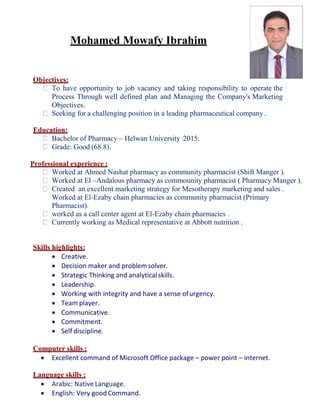Mohamed Mowafy Ibrahim
Objectives:
To have opportunity to job vacancy and taking responsibility to operate the
Process Through well defined plan and Managing the Company's Marketing
Objectives.
Seeking for a challenging position in a leading pharmaceutical company.
Education:
Bachelor of Pharmacy – Helwan University 2015.
Grade: Good (68.8).
Professional experience :
Worked at Ahmed Nashat pharmacy as community pharmacist (Shift Manger ).
Worked at El –Andalous pharmacy as commounity pharmacist ( Pharmacy Manger ).
Created an excellent marketing strategy for Mesotherapy marketing and sales .
Worked at El-Ezaby chain pharmacies as community pharmacist (Primary
Pharmacist).
worked as a call center agent at El-Ezaby chain pharmacies .
Currently working as Medical representative at Abbott nutrition .
Skills highlights:
 Creative.
 Decision maker and problemsolver.
 Strategic Thinking and analyticalskills.
 Leadership.
 Working with integrity and have a sense ofurgency.
 Team player.
 Communicative.
 Commitment.
 Self discipline.
Computer skills :
 Excellent command of Microsoft Office package – power point – internet.
Language skills :
 Arabic: Native Language.
 English: Very good Command.
 