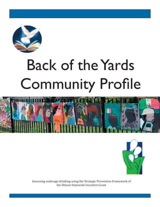 Back of theYards
Community Proﬁle
Assessing  underage  drinking  using  the  Strategic  Prevention  Framework  of  
the  Illinois  Statewide  Incentive  Grant
  
 