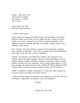 Marilyn L. Dees, RN, CCRN
1400 Pine Street #640945
San Francisco, Ca. 94164
May 12, 2015
Megan Hanson, R.N. BSN
Re: Letter of Recommendation
To Whom It May Concern:
I had the pleasure of working with Heather during her Preceptorship at Saint Francis
Memorial Hospital in the Critical Care Unit. During that time, I became aware that
Heather is not only an exceptional nurse but also an exceptional individual. She is
delightfully humorous and bright and brings to the bedside a valuable insight and an
empathetic caring response.
She is motivated, interested in learning everything she can about being a competent
nurse, responsive to the patients’ needs, acting as a patient advocate when determining
the best plan of care and course of action in emergencies.
Clinically, she performed at the bedside with confidence and compassion for the
individual needs of the patient population. She was provided opportunities to care for
intubated patients on multiple medications including vaso-pressors, sedatives, narcotic,
paralytics and other life-saving medications, blood and blood product infusions. Of the
types of patients she cared for included Sepsis, COPD, CHF, ETOH withdrawal, ESRD,
GI-Bleed, Stroke, and ICH with external ventricular devices and ICP monitoring.
Heather is competent in computer documentation in Cerner and is able to manage the
care of two critical care patients with minimal direction.
I would recommend Heather for any position she is applying for at this time. She will be
an intelligent, compassionate and competent asset to any organization.
Sincerely,
Marilyn Dees, RN, CCRN
 