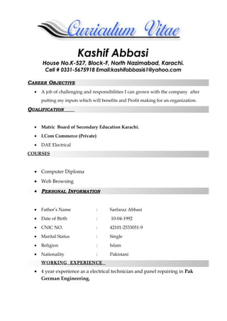 Kashif Abbasi
House No.K-527, Block-F, North Nazimabad, Karachi.
Cell # 0331-5675918 Email:kashifabbasi61@yahoo.com
CAREER OBJECTIVE
• A job of challenging and responsibilities I can grown with the company after
putting my inputs which will benefits and Profit making for an organization.
QUALIFICATION
• Matric Board of Secondary Education Karachi.
• I.Com Commerce (Private)
• DAE Electrical
COURSES
• Computer Diploma
• Web Browsing
• PERSONAL INFORMATION
• Father’s Name : Sarfaraz Abbasi
• Date of Birth : 10-04-1992
• CNIC NO. : 42101-2533051-9
• Marital Status : Single
• Religion : Islam
• Nationality : Pakistani
WORKING EXPERIENCE
• 4 year experience as a electrical technician and panel repairing in Pak
German Engineering,
 