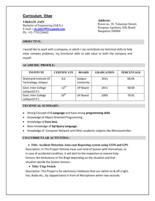 Curriculum Vitae
VIKRAM JAIN
Bachelor of Engineering (E&Tc)
E-mail : vk.jain1993@gmail.com
Ph: +91-7795226682
I would like to work with a company, in which I can contribute my technical skills to help
solve complex problems, my functional skills to add value to both the company and
myself.
INSTITUTE CERTIFICATE BOARD GRADUATION PERCENTAGE
Walchand Institute Of
Technology, Solapur
B.E Solapur
University
2015 68.04
Govt. Inter College
Lalitpur(U.P.)
12th
UP Board 2011 68.00
Govt. Inter College
Lalitpur(U.P.)
10th
UP Board 2009 70.81
 Strong Concept of C-Language and have strong programming skills.
 Knowledge of Object Oriented Programming.
 Knowledge of Core Java.
 Basic knowledge of Sql Query Language.
 Knowledge of Computer Network and Other academic subjects like Microcontroller.
 Title: Accident Detection Auto cum Reporting system using GSM and GPS
Description: In This Project Vehicles have such kind of System with themselves, so
in case of accidental condition, it will alert to the respective or nearest help
Centers like Ambulance or fire Brigit depending on the situation and that
situation decide the System Sensors .
 Title: Clap Switch
Description: This Project is for electronics Hobbyists that can switch on & off a light,
Fan, Radio etc., by clapped twice in front of Microphone within two seconds.
OBJECTIVE:
ACADEMIC PROFILE:
TECHNICAL SUMMARY:
CO-CURRICULAR ACTIVITIES:-
Address:
Room no. 38, Tulasiram Hostel,
Roopena Agrahara, Silk Board
Bangalore-560068
 