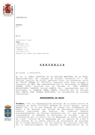 SENTENCIA:
Teléfono:
Fax:
N.I.G.:
Procedimiento origen: /
Sobre
DEMANDANTE D/ña.
Procurador/a Sr/a.
Abogado/a Sr/a.
DEMANDADO D/ña.
Procurador/a Sr/a.
Abogado/a Sr/a. MARIA JOSE COSMEA RODRIGUEZ
S E N T E N C I A
En Gijón a 29/9/2015.
El Sr. D. PABLO FAUSTINO DE LA VALLINA MARTÍNEZ DE LA VEGA,
Magistrado-Juez del Juzgado de Primera Instancia nº 1 del
Partido judicial de Gijón, habiendo visto los presentes autos
de JUICIO VERBAL Nº 581/2015, seguidos ante este juzgado a
instancia de DÑA. AAA representado por el Procurador D, MANUEL
SUAREZ SOTO, asistido por el letrado D. JOSE ANTONIO
BALLESTEROS GARRIDO contra BANKIA SA., representado por el
procurador D. JOAQUIN JAÑEZ RAMOS, asistido por el letrado
Dña. MARIA JOSE COSMEA RODRIGUEZ, en reclamación de nulidad
contractual.
ANTECEDENTES DE HECHO
Primero.- Por la representación procesal de la parte actora se
presentó en fecha 17/6/2015 demanda de juicio verbal, contra
BANKIA SA., en la que después de alegar los fundamentos de
hecho y de derecho que estimó de pertinente aplicación,
terminó suplicando que previos los trámites legales
correspondientes, se dictase sentencia por la que estimando
íntegramente su demanda se declarase la nulidad de la
contratación por la actora con la demandada en fecha 19/7/2011
de 1.600 títulos de la demandada por un importe de 6.000 €
con ocasión de la oferta pública de suscripción de acciones
de la citada mercantil, con los efectos del artículo 1303 del
CC, y subsidiariamente se declare la indemnización de la
 
