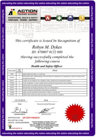 NQF
LEVEL
2
2
2
2
1
1
2
1
2
CERTIFICATE NO:
DOL CERT NO: CI 464
HWSETA: HW592PA0500093
Explain basic health and safety principles in and around the workplace
Apply accurate information about HIV & AIDS to everyday life
Explain emergency preparedness and response procedures
Demonstrate knowledge pertaining to fires in working places
Perform basic life support and first aid procedures
Apply health and safety to a work area
Demonstrate basic understanding of the procedure for submission of compensation claims for injuries and
occupational diseases
Conduct an investigation into workplace safety, health and environmental incidents
Verify compliance to safety, health and environmental requirements in the workplace
9964
259610
259617
Robyn M. Dykes
ID: 870807 0122 080
Having successfully completed the
following course
UNIT STD.
Health and Safety Officer
TITLE
This certificate is Issued In Recognition of
259639
259604
119567
12/12/2014 N/A
GP-27071/H8/2014
MANAGEMENT INSTRUCTOR
Date Recommended Renewal
120331
259597
116999
educatingthenationeducatingthenationeducatingthenationeducatingthenationeducatingtheeducating the nation educating the nation educating the nation educating the nation
educating the nation educating the nation educating the nation educating the nation
educatingthenationeducatingthenationeducatingthenationeducatingthenationeducatingthe
ACTION
TRAINING
ACADEMY
 