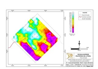 764000
764000
765000
765000
766000
766000
767000
767000
9544000
9544000
9545000
9545000
9546000
9546000
Leyenda
Área de Estudio
Carretera Lastrada
Vía No Transitable
0 1,000500
Metros
ESCUELA SUPERIOR
POLITÉCNICA DEL LITORAL
Tesis de Grado
Escala
IP - Curvas de Resistividad - Nivel 4 - Aprox 150 metros
Fecha: Julio - 2009
1 : 20,000 Preparado por: José Antonio Cires Morán
UTM PSAD 56 Zona 17S
Modelo Geológico del Yacimiento "Viche Conguime 3"
para la determinación de su valor económico
Figura 7.20.
 
