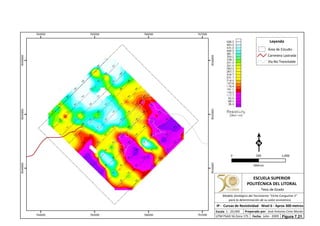 764000
764000
765000
765000
766000
766000
767000
767000
9544000
9544000
9545000
9545000
9546000
9546000
Leyenda
Área de Estudio
Carretera Lastrada
Vía No Transitable
0 1,000500
Metros
ESCUELA SUPERIOR
POLITÉCNICA DEL LITORAL
Tesis de Grado
Escala
IP - Curvas de Resistividad - Nivel 6 - Aprox 300 metros
Fecha: Julio - 2009
1 : 20,000 Preparado por: José Antonio Cires Morán
UTM PSAD 56 Zona 17S
Modelo Geológico del Yacimiento "Viche Conguime 3"
para la determinación de su valor económico
Figura 7.21.
 