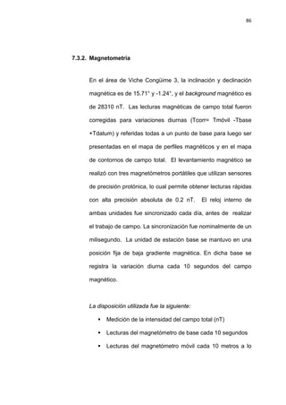 86
7.3.2. Magnetometría
En el área de Viche Congüime 3, la inclinación y declinación
magnética es de 15.71° y -1.24°, y el background magnético es
de 28310 nT. Las lecturas magnéticas de campo total fueron
corregidas para variaciones diurnas (Tcorr= Tmóvil -Tbase
+Tdatum) y referidas todas a un punto de base para luego ser
presentadas en el mapa de perfiles magnéticos y en el mapa
de contornos de campo total. El levantamiento magnético se
realizó con tres magnetómetros portátiles que utilizan sensores
de precisión protónica, lo cual permite obtener lecturas rápidas
con alta precisión absoluta de 0.2 nT. El reloj interno de
ambas unidades fue sincronizado cada día, antes de realizar
el trabajo de campo. La sincronización fue nominalmente de un
milisegundo. La unidad de estación base se mantuvo en una
posición fija de baja gradiente magnética. En dicha base se
registra la variación diurna cada 10 segundos del campo
magnético.
La disposición utilizada fue la siguiente:
 Medición de la intensidad del campo total (nT)
 Lecturas del magnetómetro de base cada 10 segundos
 Lecturas del magnetómetro móvil cada 10 metros a lo
 