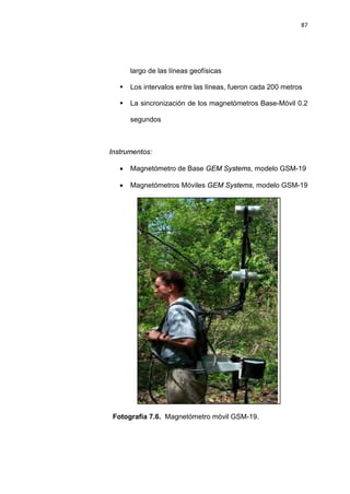 87
largo de las líneas geofísicas
 Los intervalos entre las líneas, fueron cada 200 metros
 La sincronización de los magnetómetros Base-Móvil 0.2
segundos
Instrumentos:
• Magnetómetro de Base GEM Systems, modelo GSM-19
• Magnetómetros Móviles GEM Systems, modelo GSM-19
Fotografía 7.6. Magnetómetro móvil GSM-19.
 