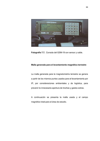 88
Fotografía 7.7. Consola del GSM-19 con sensor y cable.
Malla generada para el levantamiento magnético terrestre
La malla generada para la magnetometría terrestre se genera
a partir de los mismos puntos usados para el levantamiento por
IP, por consideraciones ambientales y de logística, para
prevenir la innecesaria apertura de trochas y gastos extras.
A continuación se presenta la malla usada y el campo
magnético total para el área de estudio.
 