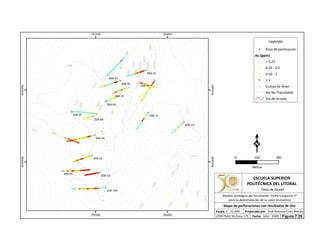 990
980
970
1100
960
1050
1060
1070
1080
1090
950
940
930
920
1030
910
1020
1010
900
1000
890
1110
1120
1130
880
1140
1150
1160
1170
1180
1190
1200
1040DSB-17
DSB-16
DSB-15
DSB-13
DSB-11
DSB-10
DSB-09
DSB-08
DSB-07
DSB-06
DSB-05
DSB-04
DSB-03
DSB-02
DSB-01
DSB-14A
765500
765500
766000
766000
9544500
9544500
9545000
9545000
Leyenda
Pozo de perforación
Au (ppm)
< 0.25
0.25 - 0.5
0.50 - 1
> 1
Curvas de Nivel
Vía No Transitable
Vía de Acceso
0 300150
Metros
ESCUELA SUPERIOR
POLITÉCNICA DEL LITORAL
Tesis de Grado
Escala
Mapa de perforaciones con resultados de Oro
Fecha: Julio - 2009
1 : 10,000 Preparado por: José Antonio Cires Morán
UTM PSAD 56 Zona 17S
Modelo Geológico del Yacimiento "Viche Conguime 3"
para la determinación de su valor económico
Figura 7.25.
 