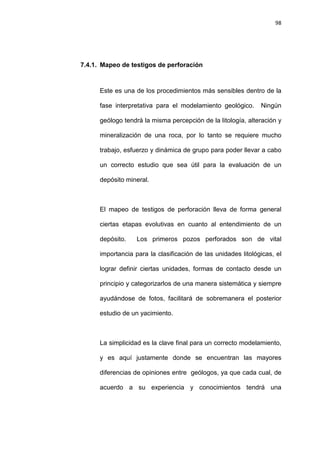 98
7.4.1. Mapeo de testigos de perforación
Este es una de los procedimientos más sensibles dentro de la
fase interpretativa para el modelamiento geológico. Ningún
geólogo tendrá la misma percepción de la litología, alteración y
mineralización de una roca, por lo tanto se requiere mucho
trabajo, esfuerzo y dinámica de grupo para poder llevar a cabo
un correcto estudio que sea útil para la evaluación de un
depósito mineral.
El mapeo de testigos de perforación lleva de forma general
ciertas etapas evolutivas en cuanto al entendimiento de un
depósito. Los primeros pozos perforados son de vital
importancia para la clasificación de las unidades litológicas, el
lograr definir ciertas unidades, formas de contacto desde un
principio y categorizarlos de una manera sistemática y siempre
ayudándose de fotos, facilitará de sobremanera el posterior
estudio de un yacimiento.
La simplicidad es la clave final para un correcto modelamiento,
y es aquí justamente donde se encuentran las mayores
diferencias de opiniones entre geólogos, ya que cada cual, de
acuerdo a su experiencia y conocimientos tendrá una
 