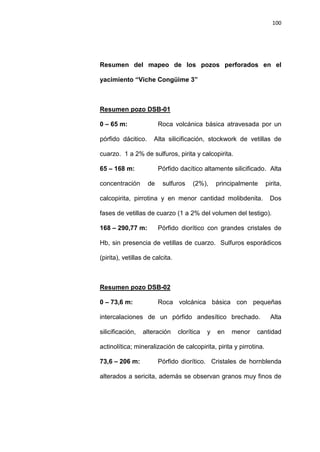 100
Resumen del mapeo de los pozos perforados en el
yacimiento “Viche Congüime 3”
0 – 65 m: Roca volcánica básica atravesada por un
pórfido dácitico. Alta silicificación, stockwork de vetillas de
cuarzo. 1 a 2% de sulfuros, pirita y calcopirita.
Resumen pozo DSB-01
65 – 168 m: Pórfido dacítico altamente silicificado. Alta
concentración de sulfuros (2%), principalmente pirita,
calcopirita, pirrotina y en menor cantidad molibdenita. Dos
fases de vetillas de cuarzo (1 a 2% del volumen del testigo).
168 – 290,77 m: Pórfido diorítico con grandes cristales de
Hb, sin presencia de vetillas de cuarzo. Sulfuros esporádicos
(pirita), vetillas de calcita.
0 – 73,6 m: Roca volcánica básica con pequeñas
intercalaciones de un pórfido andesítico brechado. Alta
silicificación, alteración clorítica y en menor cantidad
actinolítica; mineralización de calcopirita, pirita y pirrotina.
Resumen pozo DSB-02
73,6 – 206 m: Pórfido diorítico. Cristales de hornblenda
alterados a sericita, además se observan granos muy finos de
 