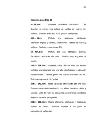 103
0 – 39,8 m: Andesita altamente silicificada. Se
detectan al menos tres pulsos de vetillas de cuarzo con
sulfuros. Sulfuros entre el 2 y 3% (pirita > calcopirita).
Resumen pozo DSB-05
39,8 – 69 m: Pórfido gris altamente silicificado.
Alteración argílica y clorítica, silicificación. Vetillas de cuarzo y
sulfuros. Sulfuros presentes en 2%.
69 – 101,8 m: Pórfido gris con alteración clorítica.
Pequeñas cantidades de pirita. Vetillas muy angostas de
cuarzo.
101.8 – 234,5 m: Andesita, a los 181,4 m toma una textura
porfídica enmascarada por una alta silicificación y alteración
clorita-epidota. Vetillas grises de cuarzo presentes en 1%.
Sulfuros mayores al 1% (pirita).
234,5 – 242,2 m: Roca volcánica atravesada por una falla.
Presenta una fuerte brechación con sílice, hematita, clorita y
epidota. Veta de 7 cm. de calcopirita con menores cantidades
de pirita, hematita y magnetita.
242,2 – 288,65 m: Caliza altamente silicificada y fracturada.
Epidota >> calcita. Sulfuros mayores al 1% (pirita >>
calcopirita >> esfalerita).
 
