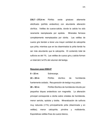 105
230,7 – 272,4 m: Pórfido verde grisáceo altamente
silicificado (pórfido andesítico) con abundante alteración
clorítica. Vetillas de cuarzo-calcita, donde la calcita ha sido
raramente reemplazada por epidota. Minerales ferrosos
completamente reemplazados por clorita. Las vetillas de
cuarzo gris tienden a tener una mayor cantidad de calcopirita
que pirita, mientras que en los diseminados la pirita tiende ha
ser más abundante que la calcopirita. El contenido total de
sulfuros es del 1%. Las vetillas de cuarzo gris y calcita forman
un total del 2 al 5% del volumen del testigo.
0 – 22 m: Sobrecarga.
Resumen pozo DSB-07
22 – 28 m: Pórfido diorítico de hornblenda
fuertemente oxidado. Recuperación de testigo muy pobre.
28 – 92 m: Pórfido Diorítico de hornblenda intruído por
pequeños diques andesíticos con magnetita. La alteración
principal corresponde a clorita sobre cristales de hornblenda,
menor sericita, epidota y biotita. Mineralización de sulfuros
muy reducida (<1%) principalmente pirita (diseminada y en
vetillas), menor calcopirita, pirrotina y molibdenita.
Esporádicas vetillas finas de cuarzo blanco.
 
