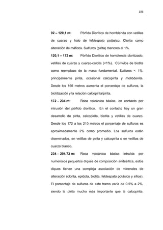 106
92 – 120,1 m: Pórfido Diorítico de hornblenda con vetillas
de cuarzo y halo de feldespato potásico. Clorita como
alteración de máficos. Sulfuros (pirita) menores al 1%.
120,1 – 172 m: Pórfido Diorítico de hornblenda cloritizado,
vetillas de cuarzo y cuarzo-calcita (<1%). Cúmulos de biotita
como reemplazo de la masa fundamental. Sulfuros < 1%,
principalmente pirita, ocasional calcopirita y molibdenita.
Desde los 166 metros aumenta el porcentaje de sulfuros, la
biotitización y la relación calcopirita/pirita.
172 – 234 m: Roca volcánica básica, en contacto por
intrusión del pórfido diorítico. En el contacto hay un gran
desarrollo de pirita, calcopirita, biotita y vetillas de cuarzo.
Desde los 172 a los 210 metros el porcentaje de sulfuros es
aproximadamente 2% como promedio. Los sulfuros están
diseminados, en vetillas de pirita y calcopirita o en vetillas de
cuarzo blanco.
234 – 294,73 m: Roca volcánica básica intruída por
numerosos pequeños diques de composición andesítica, estos
diques tienen una compleja asociación de minerales de
alteración (clorita, epidota, biotita, feldespato potásico y sílice).
El porcentaje de sulfuros de este tramo varía de 0.5% a 2%,
siendo la pirita mucho más importante que la calcopirita.
 