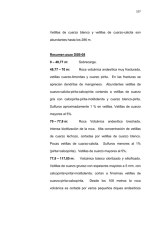 107
Vetillas de cuarzo blanco y vetillas de cuarzo-calcita son
abundantes hasta los 286 m.
0 – 48,77 m: Sobrecarga.
Resumen pozo DSB-08
48,77 – 70 m: Roca volcánica andesítica muy fracturada,
vetillas cuarzo-limonitas y cuarzo pirita. En las fracturas se
aprecian dendritas de manganeso. Abundantes vetillas de
cuarzo-calcita-pirita-calcopirita cortando a vetillas de cuarzo
gris con calcopirita-pirita-molibdenita y cuarzo blanco-pirita.
Sulfuros aproximadamente 1 % en vetillas. Vetillas de cuarzo
mayores al 5%.
70 – 77,8 m: Roca Volcánica andesítica brechada,
intensa biotitización de la roca. Alta concentración de vetillas
de cuarzo lechozo, cortadas por vetillas de cuarzo blanco.
Pocas vetillas de cuarzo-calcita. Sulfuros menores al 1%
(pirita>calcopirita). Vetillas de cuarzo mayores al 5%.
77,8 – 117,85 m: Volcánico básico cloritizado y silicificado.
Vetillas de cuarzo grueso con espesores mayores a 5 mm, con
calcopirita>pirita>molibdenita; cortan a finísimas vetillas de
cuarzo-pirita-calcopirita. Desde los 108 metros la roca
volcánica es cortada por varios pequeños diques andesíticos
 