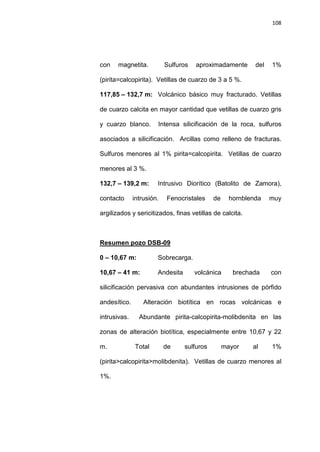 108
con magnetita. Sulfuros aproximadamente del 1%
(pirita=calcopirita). Vetillas de cuarzo de 3 a 5 %.
117,85 – 132,7 m: Volcánico básico muy fracturado. Vetillas
de cuarzo calcita en mayor cantidad que vetillas de cuarzo gris
y cuarzo blanco. Intensa silicificación de la roca, sulfuros
asociados a silicificación. Arcillas como relleno de fracturas.
Sulfuros menores al 1% pirita=calcopirita. Vetillas de cuarzo
menores al 3 %.
132,7 – 139,2 m: Intrusivo Diorítico (Batolito de Zamora),
contacto intrusión. Fenocristales de hornblenda muy
argilizados y sericitizados, finas vetillas de calcita.
0 – 10,67 m: Sobrecarga.
Resumen pozo DSB-09
10,67 – 41 m: Andesita volcánica brechada con
silicificación pervasiva con abundantes intrusiones de pórfido
andesítico. Alteración biotítica en rocas volcánicas e
intrusivas. Abundante pirita-calcopirita-molibdenita en las
zonas de alteración biotítica, especialmente entre 10,67 y 22
m. Total de sulfuros mayor al 1%
(pirita>calcopirita>molibdenita). Vetillas de cuarzo menores al
1%.
 