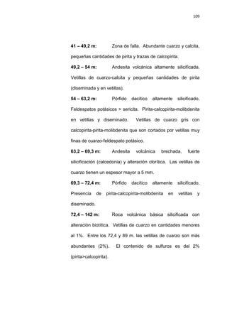 109
41 – 49,2 m: Zona de falla. Abundante cuarzo y calcita,
pequeñas cantidades de pirita y trazas de calcopirita.
49,2 – 54 m: Andesita volcánica altamente silicificada.
Vetillas de cuarzo-calcita y pequeñas cantidades de pirita
(diseminada y en vetillas).
54 – 63,2 m: Pórfido dacítico altamente silicificado.
Feldespatos potásicos > sericita. Pirita-calcopirita-molibdenita
en vetillas y diseminado. Vetillas de cuarzo gris con
calcopirita-pirita-molibdenita que son cortados por vetillas muy
finas de cuarzo-feldespato potásico.
63,2 – 69,3 m: Andesita volcánica brechada, fuerte
silicificación (calcedonia) y alteración clorítica. Las vetillas de
cuarzo tienen un espesor mayor a 5 mm.
69,3 – 72,4 m: Pórfido dacítico altamente silicificado.
Presencia de pirita-calcopirita-molibdenita en vetillas y
diseminado.
72,4 – 142 m: Roca volcánica básica silicificada con
alteración biotítica. Vetillas de cuarzo en cantidades menores
al 1%. Entre los 72,4 y 89 m. las vetillas de cuarzo son más
abundantes (2%). El contenido de sulfuros es del 2%
(pirita>calcopirita).
 