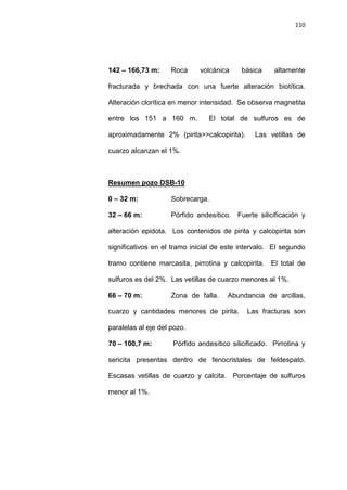 110
142 – 166,73 m: Roca volcánica básica altamente
fracturada y brechada con una fuerte alteración biotítica.
Alteración clorítica en menor intensidad. Se observa magnetita
entre los 151 a 160 m. El total de sulfuros es de
aproximadamente 2% (pirita>>calcopirita). Las vetillas de
cuarzo alcanzan el 1%.
0 – 32 m: Sobrecarga.
Resumen pozo DSB-10
32 – 66 m: Pórfido andesítico. Fuerte silicificación y
alteración epidota. Los contenidos de pirita y calcopirita son
significativos en el tramo inicial de este intervalo. El segundo
tramo contiene marcasita, pirrotina y calcopirita. El total de
sulfuros es del 2%. Las vetillas de cuarzo menores al 1%.
66 – 70 m: Zona de falla. Abundancia de arcillas,
cuarzo y cantidades menores de pirita. Las fracturas son
paralelas al eje del pozo.
70 – 100,7 m: Pórfido andesítico silicificado. Pirrotina y
sericita presentas dentro de fenocristales de feldespato.
Escasas vetillas de cuarzo y calcita. Porcentaje de sulfuros
menor al 1%.
 