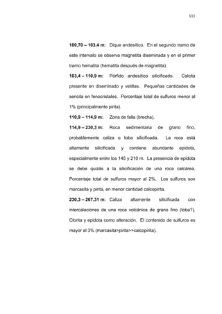 111
100,70 – 103,4 m: Dique andesítico. En el segundo tramo de
este intervalo se observa magnetita diseminada y en el primer
tramo hematita (hematita después de magnetita).
103,4 – 110,9 m: Pórfido andesítico silicificado. Calcita
presente en diseminado y vetillas. Pequeñas cantidades de
sericita en fenocristales. Porcentaje total de sulfuros menor al
1% (principalmente pirita).
110,9 – 114,9 m: Zona de falla (brecha).
114,9 – 230,3 m: Roca sedimentaria de grano fino,
probablemente caliza o toba silicificada. La roca está
altamente silicificada y contiene abundante epidota,
especialmente entre los 145 y 210 m. La presencia de epidota
se debe quizás a la silicificación de una roca calcárea.
Porcentaje total de sulfuros mayor al 2%. Los sulfuros son
marcasita y pirita, en menor cantidad calcopirita.
230,3 – 267,31 m: Caliza altamente silicificada con
intercalaciones de una roca volcánica de grano fino (toba?).
Clorita y epidota como alteración. El contenido de sulfuros es
mayor al 3% (marcasita>pirita>>calcopirita).
 