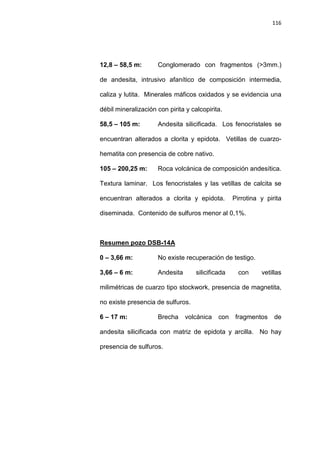 116
12,8 – 58,5 m: Conglomerado con fragmentos (>3mm.)
de andesita, intrusivo afanítico de composición intermedia,
caliza y lutita. Minerales máficos oxidados y se evidencia una
débil mineralización con pirita y calcopirita.
58,5 – 105 m: Andesita silicificada. Los fenocristales se
encuentran alterados a clorita y epidota. Vetillas de cuarzo-
hematita con presencia de cobre nativo.
105 – 200,25 m: Roca volcánica de composición andesítica.
Textura laminar. Los fenocristales y las vetillas de calcita se
encuentran alterados a clorita y epidota. Pirrotina y pirita
diseminada. Contenido de sulfuros menor al 0,1%.
0 – 3,66 m: No existe recuperación de testigo.
Resumen pozo DSB-14A
3,66 – 6 m: Andesita silicificada con vetillas
milimétricas de cuarzo tipo stockwork, presencia de magnetita,
no existe presencia de sulfuros.
6 – 17 m: Brecha volcánica con fragmentos de
andesita silicificada con matriz de epidota y arcilla. No hay
presencia de sulfuros.
 