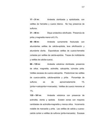 117
17 – 31 m: Andesita cloritizada y epidotizada, con
vetillas de hematita y cuarzo blanco. No hay presencia de
sulfuros.
31 – 40 m: Dique andesítico silicificado. Presencia de
pirita y magnetita menor al 0,1%.
40 – 88 m: Andesita sumamente fracturada con
abundantes vetillas de calcita-epidota, leve silicificación y
abundante clorita. Esporádicas vetillas de cuarzo-hematita
cortadas por vetillas de calcita-epidota. Trazas de molibdenita
y vetillas de calcita-cuarzo.
88 – 135 m: Andesita volcánica cloritizada, presencia
de sílice, magnetita, actinolita, calcopirita, cúmulos pirita.
Vetillas escasas de cuarzo-calcopirita. Predominan las vetillas
de cuarzo-calcita, calcita-epidota y pirita. Porcentaje de
sulfuros es de aproximadamente 1%
(pirita>>calcopirita>>marcasita). Vetillas de cuarzo menores al
1%.
135 – 181 m: Andesita volcánica con presencia de
actinolita, clorita y epidota. Existen zonas con mayores
cantidades de actinolita-magnetita y menos sílice. Incremento
notable de marcasita y pirita. Las vetillas de calcita y cuarzo-
calcita cortan a vetillas de sulfuros (pirita-marcasita). Escasas
 